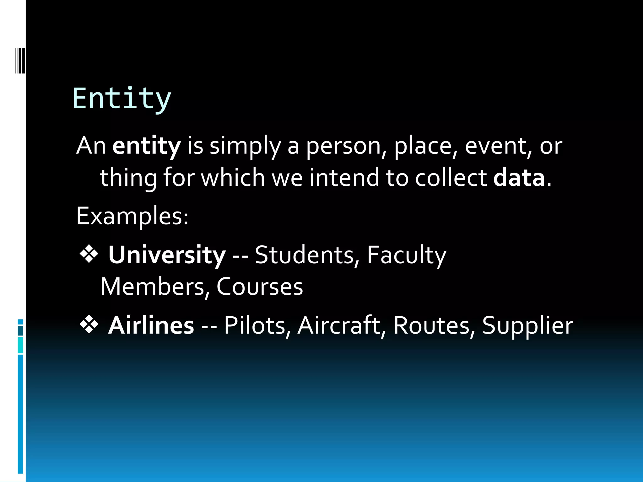 Entity
An entity is simply a person, place, event, or
  thing for which we intend to collect data.
Examples:
❖ University -- Students, Faculty
  Members, Courses
❖ Airlines -- Pilots, Aircraft, Routes, Supplier
 