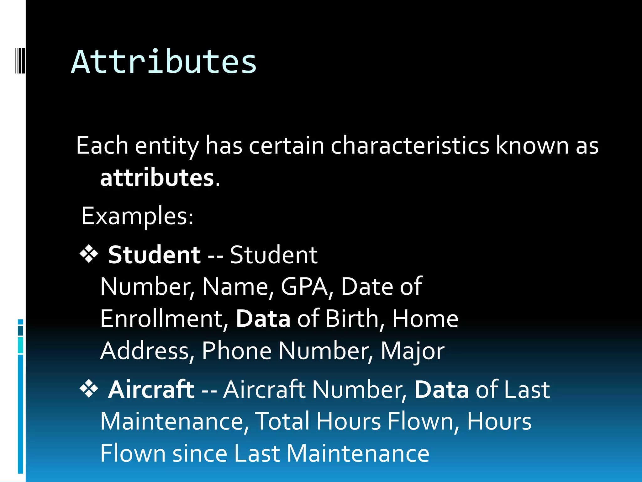 Attributes

Each entity has certain characteristics known as
  attributes.
Examples:
❖ Student -- Student
  Number, Name, GPA, Date of
  Enrollment, Data of Birth, Home
  Address, Phone Number, Major
❖ Aircraft -- Aircraft Number, Data of Last
  Maintenance, Total Hours Flown, Hours
  Flown since Last Maintenance
 