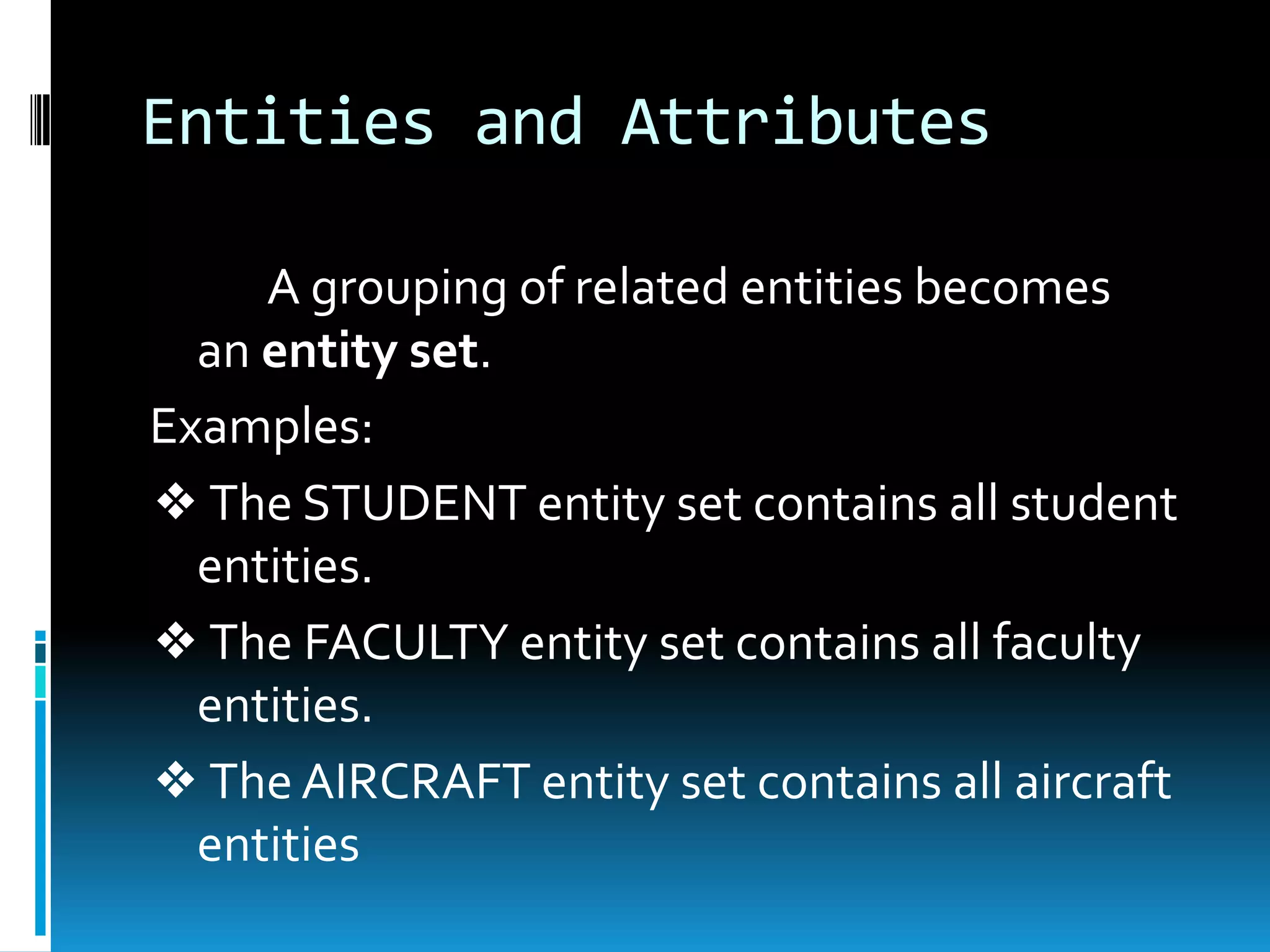 Entities and Attributes

     A grouping of related entities becomes
  an entity set.
Examples:
❖ The STUDENT entity set contains all student
  entities.
❖ The FACULTY entity set contains all faculty
  entities.
❖ The AIRCRAFT entity set contains all aircraft
  entities
 