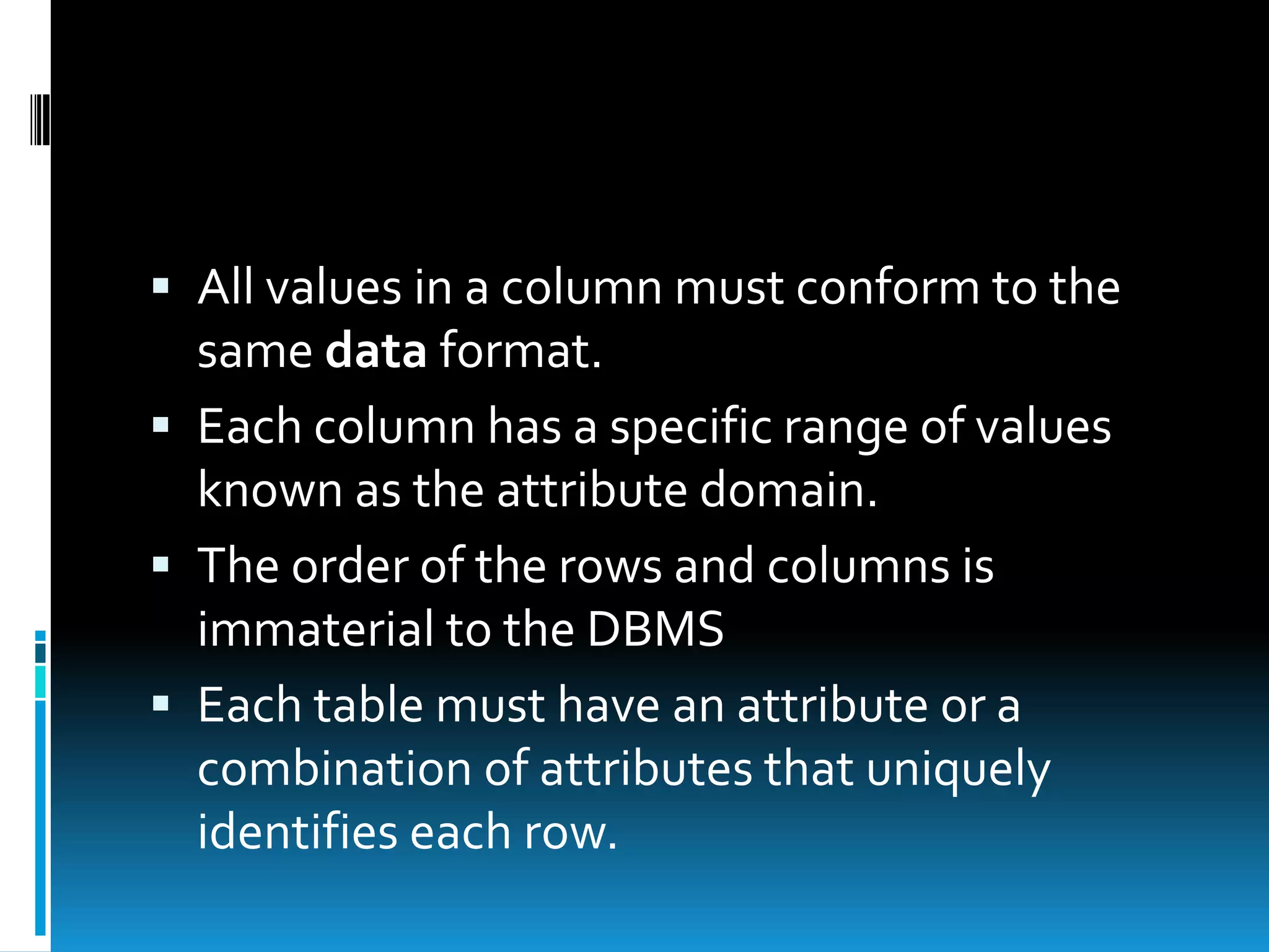  All values in a column must conform to the
  same data format.
 Each column has a specific range of values
  known as the attribute domain.
 The order of the rows and columns is
  immaterial to the DBMS
 Each table must have an attribute or a
  combination of attributes that uniquely
  identifies each row.
 