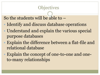 Objectives
So the students will be able to –
 Identify and discuss database operations
 Understand and explain the various special
purpose databases
 Explain the difference between a flat-file and
relational database
 Explain the concept of one-to-one and one-
to-many relationships
 
