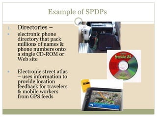 Example of SPDPs
1. Directories –
 electronic phone
directory that pack
millions of names &
phone numbers onto
a single CD-ROM or
Web site
 Electronic street atlas
– uses information to
provide location
feedback for travelers
& mobile workers
from GPS feeds
 