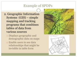 Example of SPDPs
2. Geographic Information
Systems (GIS) – simple
mapping and tracking
programs that combines
tables of data from
various sources
 Displays geographic and
demographic data on maps
 Enable users to see data
relationships that might be
invisible in table form
 