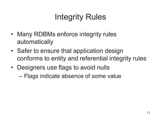 17
Integrity Rules
• Many RDBMs enforce integrity rules
automatically
• Safer to ensure that application design
conforms to entity and referential integrity rules
• Designers use flags to avoid nulls
– Flags indicate absence of some value
 