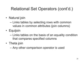 25
Relational Set Operators (cont’d.)
• Natural join
– Links tables by selecting rows with common
values in common attributes (join columns)
• Equijoin
– Links tables on the basis of an equality condition
that compares specified columns
• Theta join
– Any other comparison operator is used
 
