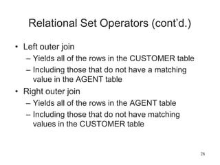 28
Relational Set Operators (cont’d.)
• Left outer join
– Yields all of the rows in the CUSTOMER table
– Including those that do not have a matching
value in the AGENT table
• Right outer join
– Yields all of the rows in the AGENT table
– Including those that do not have matching
values in the CUSTOMER table
 
