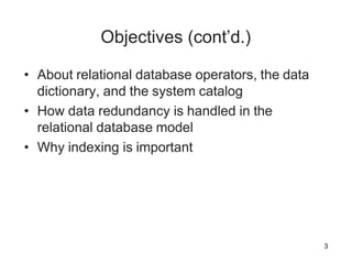 3
Objectives (cont’d.)
• About relational database operators, the data
dictionary, and the system catalog
• How data redundancy is handled in the
relational database model
• Why indexing is important
 