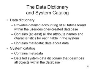 30
The Data Dictionary
and System Catalog
• Data dictionary
– Provides detailed accounting of all tables found
within the user/designer-created database
– Contains (at least) all the attribute names and
characteristics for each table in the system
– Contains metadata: data about data
• System catalog
– Contains metadata
– Detailed system data dictionary that describes
all objects within the database
 