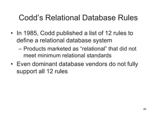 49
Codd’s Relational Database Rules
• In 1985, Codd published a list of 12 rules to
define a relational database system
– Products marketed as “relational” that did not
meet minimum relational standards
• Even dominant database vendors do not fully
support all 12 rules
 