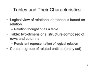 5
Tables and Their Characteristics
• Logical view of relational database is based on
relation
– Relation thought of as a table
• Table: two-dimensional structure composed of
rows and columns
– Persistent representation of logical relation
• Contains group of related entities (entity set)
 