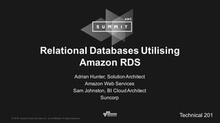©  2016,  Amazon  Web  Services,  Inc.  or  its  Affiliates.  All  rights  reserved.
Adrian  Hunter,  Solution  Architect
Amazon  Web  Services
Sam  Johnston,  BI  Cloud  Architect
Suncorp
Relational  Databases  Utilising
Amazon  RDS
Technical  201
 