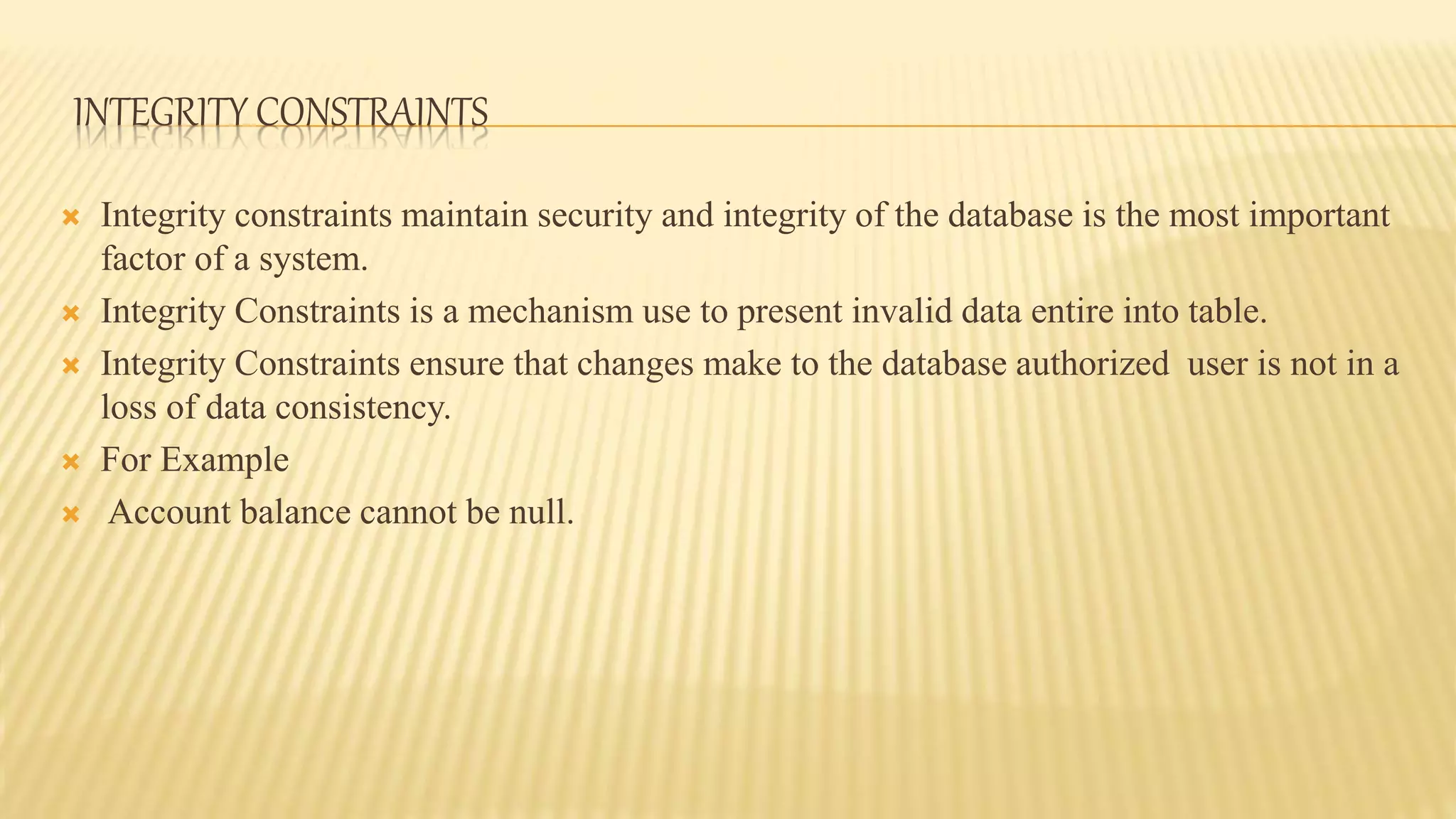 INTEGRITY CONSTRAINTS
 Integrity constraints maintain security and integrity of the database is the most important
factor of a system.
 Integrity Constraints is a mechanism use to present invalid data entire into table.
 Integrity Constraints ensure that changes make to the database authorized user is not in a
loss of data consistency.
 For Example
 Account balance cannot be null.
 