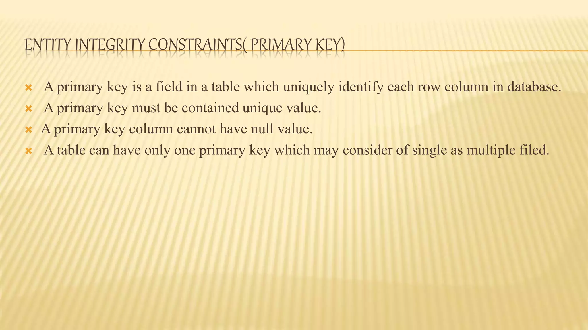 ENTITY INTEGRITY CONSTRAINTS( PRIMARY KEY)
 A primary key is a field in a table which uniquely identify each row column in database.
 A primary key must be contained unique value.
 A primary key column cannot have null value.
 A table can have only one primary key which may consider of single as multiple filed.
 