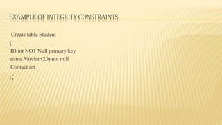 EXAMPLE OF INTEGRITY CONSTRAINTS
Create table Student
{
ID int NOT Null primary key
name Varchar(20) not null
Contact int
};
 