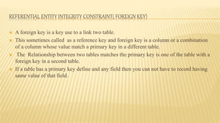 REFERENTIAL ENTITY INTEGRITY CONSTRAINT( FOREIGN KEY)
 A foreign key is a key use to a link two table.
 This sometimes called as a reference key and foreign key is a column or a combination
of a column whose value match a primary key in a different table.
 The Relationship between two tables matches the primary key is one of the table with a
foreign key in a second table.
 If a table has a primary key define and any field then you can not have to record having
same value of that field.
 