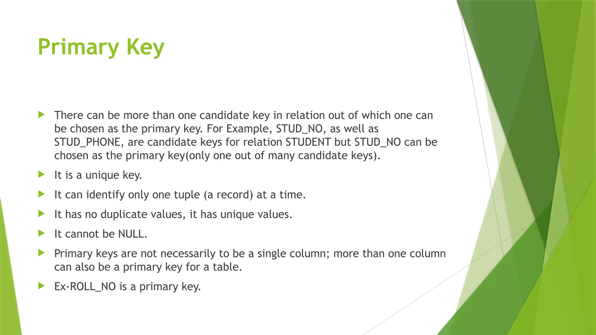 Primary Key
 There can be more than one candidate key in relation out of which one can
be chosen as the primary key. For Example, STUD_NO, as well as
STUD_PHONE, are candidate keys for relation STUDENT but STUD_NO can be
chosen as the primary key(only one out of many candidate keys).
 It is a unique key.
 It can identify only one tuple (a record) at a time.
 It has no duplicate values, it has unique values.
 It cannot be NULL.
 Primary keys are not necessarily to be a single column; more than one column
can also be a primary key for a table.
 Ex-ROLL_NO is a primary key.
 