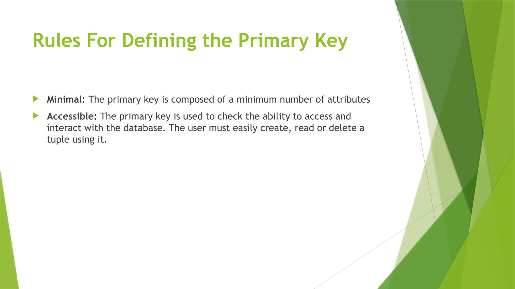 Rules For Defining the Primary Key
 Minimal: The primary key is composed of a minimum number of attributes
 Accessible: The primary key is used to check the ability to access and
interact with the database. The user must easily create, read or delete a
tuple using it.
 