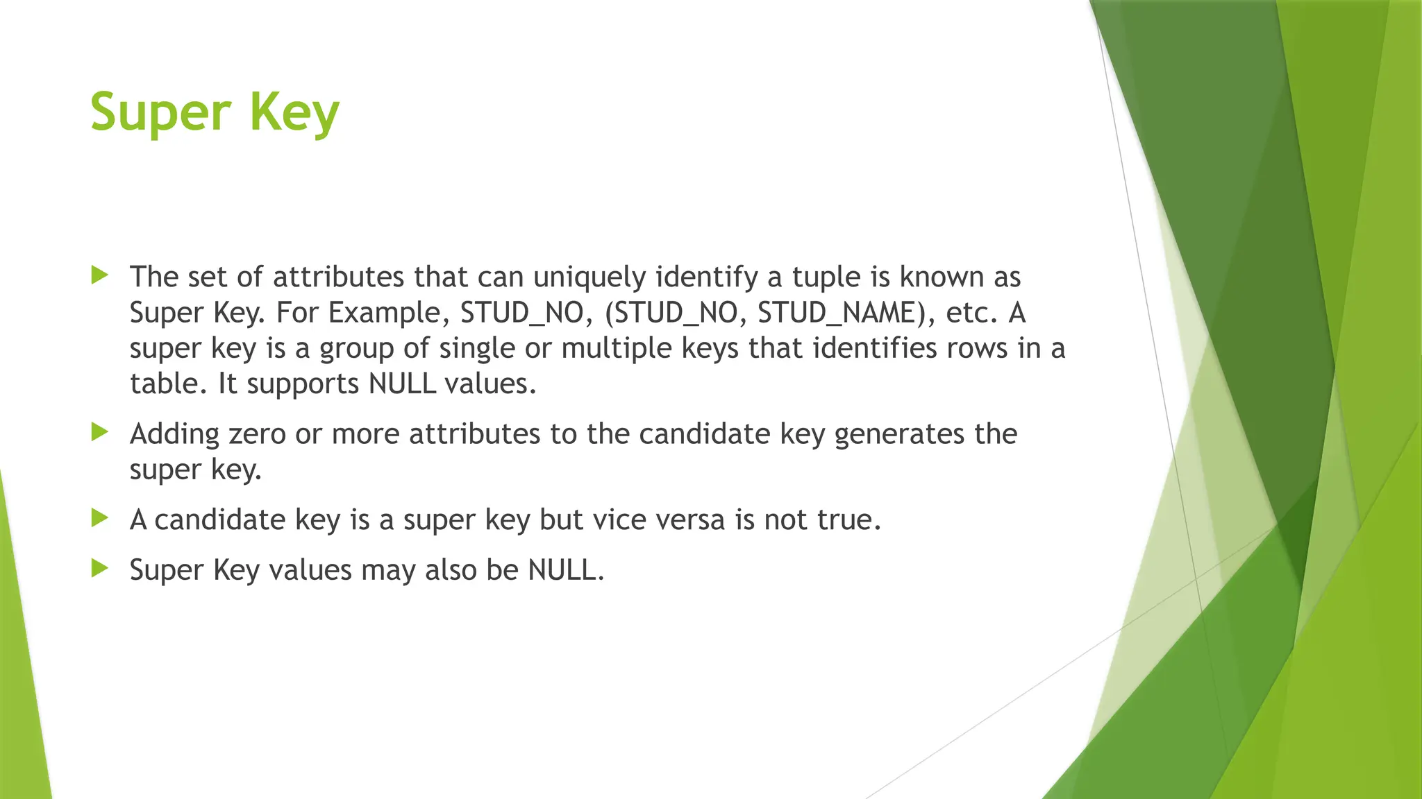 Super Key
 The set of attributes that can uniquely identify a tuple is known as
Super Key. For Example, STUD_NO, (STUD_NO, STUD_NAME), etc. A
super key is a group of single or multiple keys that identifies rows in a
table. It supports NULL values.
 Adding zero or more attributes to the candidate key generates the
super key.
 A candidate key is a super key but vice versa is not true.
 Super Key values may also be NULL.
 