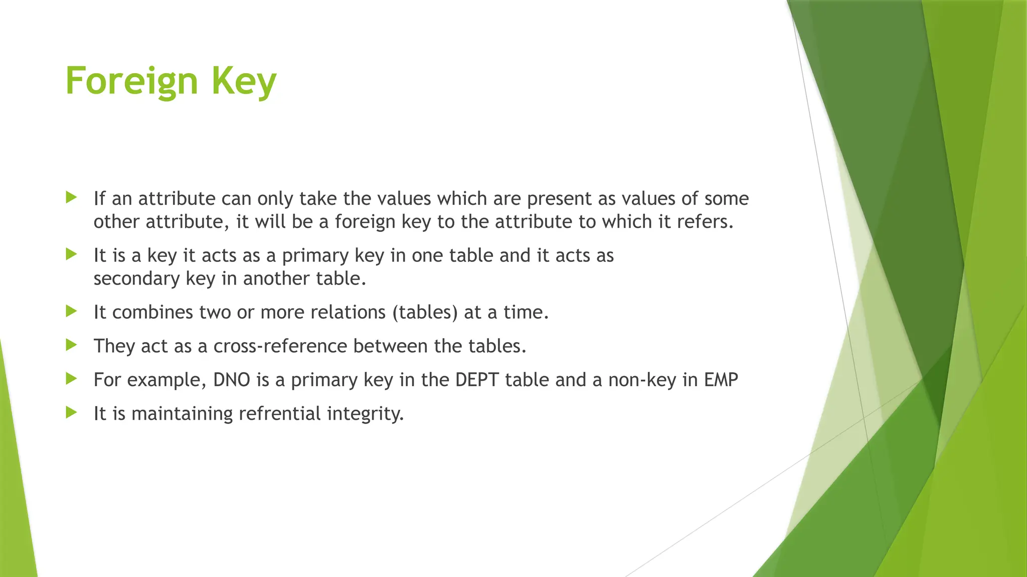 Foreign Key
 If an attribute can only take the values which are present as values of some
other attribute, it will be a foreign key to the attribute to which it refers.
 It is a key it acts as a primary key in one table and it acts as
secondary key in another table.
 It combines two or more relations (tables) at a time.
 They act as a cross-reference between the tables.
 For example, DNO is a primary key in the DEPT table and a non-key in EMP
 It is maintaining refrential integrity.
 