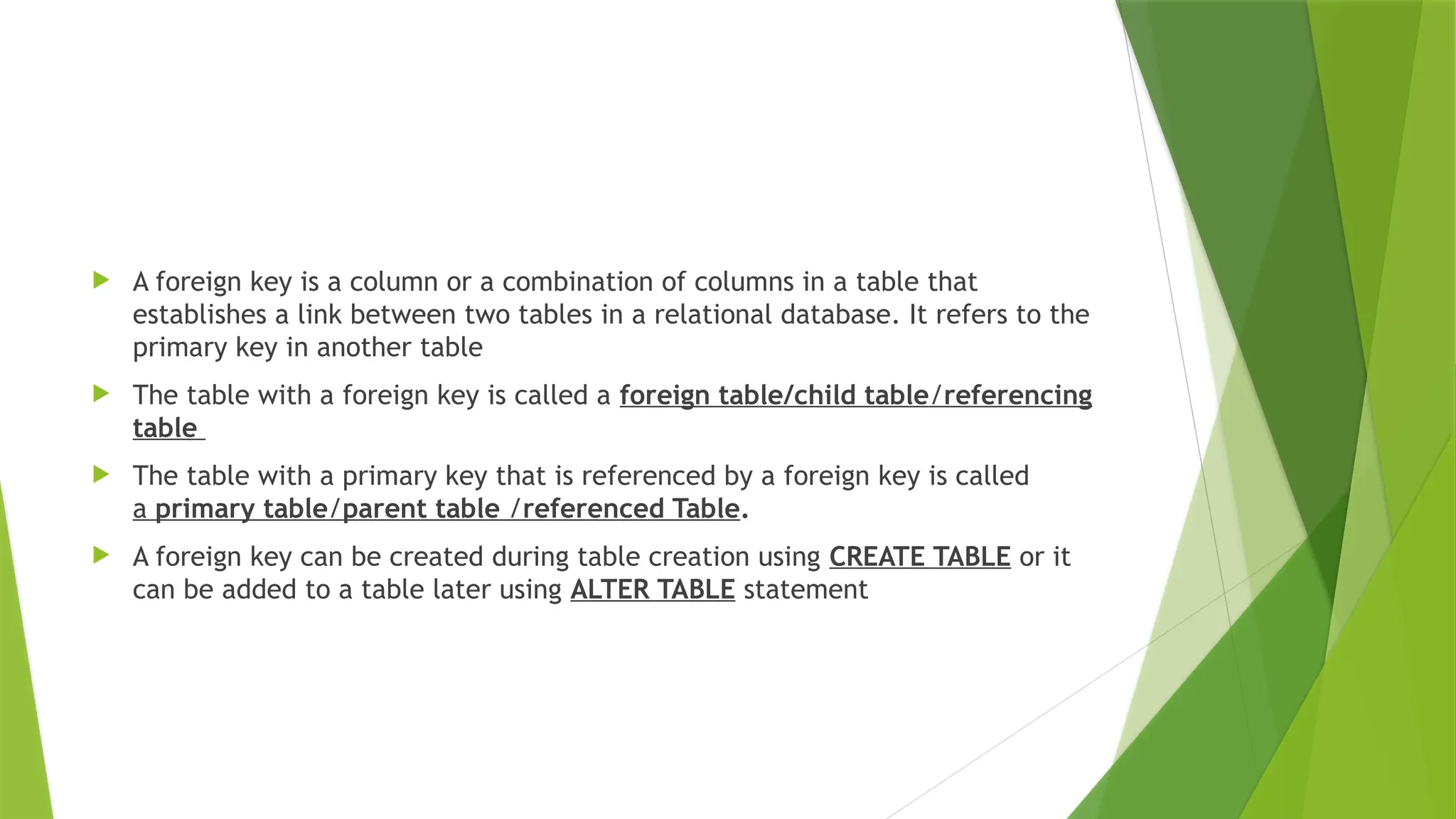  A foreign key is a column or a combination of columns in a table that
establishes a link between two tables in a relational database. It refers to the
primary key in another table
 The table with a foreign key is called a foreign table/child table/referencing
table
 The table with a primary key that is referenced by a foreign key is called
a primary table/parent table /referenced Table.
 A foreign key can be created during table creation using CREATE TABLE or it
can be added to a table later using ALTER TABLE statement
 