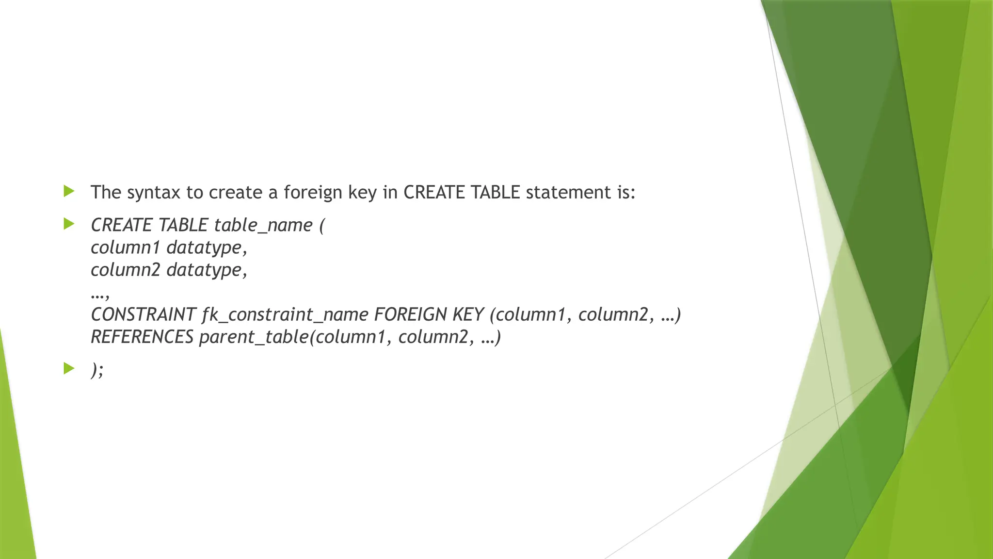  The syntax to create a foreign key in CREATE TABLE statement is:
 CREATE TABLE table_name (
column1 datatype,
column2 datatype,
…,
CONSTRAINT fk_constraint_name FOREIGN KEY (column1, column2, …)
REFERENCES parent_table(column1, column2, …)
 );
 