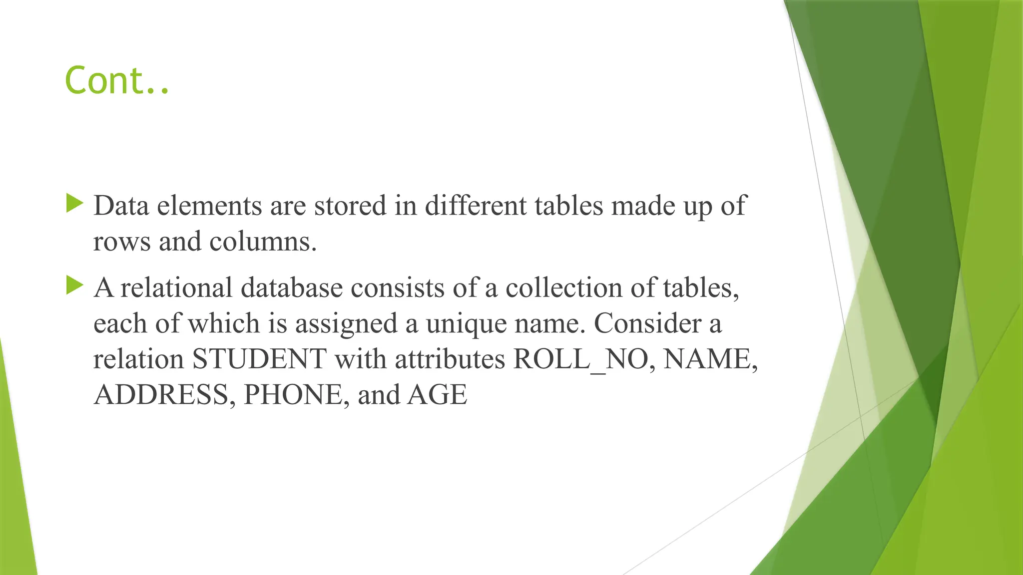 Cont..
 Data elements are stored in different tables made up of
rows and columns.
 A relational database consists of a collection of tables,
each of which is assigned a unique name. Consider a
relation STUDENT with attributes ROLL_NO, NAME,
ADDRESS, PHONE, and AGE
 