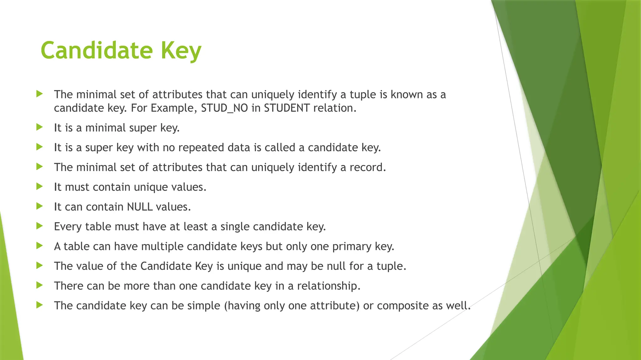 Candidate Key
 The minimal set of attributes that can uniquely identify a tuple is known as a
candidate key. For Example, STUD_NO in STUDENT relation.
 It is a minimal super key.
 It is a super key with no repeated data is called a candidate key.
 The minimal set of attributes that can uniquely identify a record.
 It must contain unique values.
 It can contain NULL values.
 Every table must have at least a single candidate key.
 A table can have multiple candidate keys but only one primary key.
 The value of the Candidate Key is unique and may be null for a tuple.
 There can be more than one candidate key in a relationship.
 The candidate key can be simple (having only one attribute) or composite as well.
 