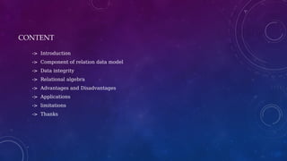 CONTENT
-> Introduction
-> Component of relation data model
-> Data integrity
-> Relational algebra
-> Advantages and Disadvantages
-> Applications
-> limitations
-> Thanks
 