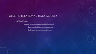 WHAT IS RELATIONAL DATA MODEL ?
• DEFINITION:-
A way to structure data using tables (relations)
-> Data organized into rows and columns.
-> Each table represents an entity type.
 