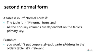 second normal form
A table is in 2nd Normal Form if:
• The table is in 1st normal form, and
• All the non-key columns are dependent on the table’s
primary key.
Example:
• you wouldn’t put corporateHeadquartersAddress in the
orders table. it’s irrelevant.
 