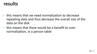 results
• this means that we need normalization to decrease
repeating data and thus decrease the overall size of the
data on the disk
• this means that there would be a benefit to over-
normalization, ie a person table
 