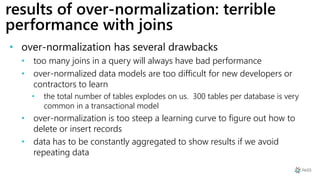results of over-normalization: terrible
performance with joins
• over-normalization has several drawbacks
• too many joins in a query will always have bad performance
• over-normalized data models are too difficult for new developers or
contractors to learn
• the total number of tables explodes on us. 300 tables per database is very
common in a transactional model
• over-normalization is too steep a learning curve to figure out how to
delete or insert records
• data has to be constantly aggregated to show results if we avoid
repeating data
 