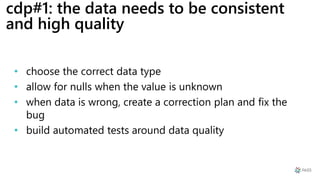 cdp#1: the data needs to be consistent
and high quality
• choose the correct data type
• allow for nulls when the value is unknown
• when data is wrong, create a correction plan and fix the
bug
• build automated tests around data quality
 