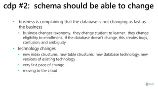cdp #2: schema should be able to change
• business is complaining that the database is not changing as fast as
the business
• business changes taxonomy. they change student to learner. they change
eligibility to enrollment. if the database doesn’t change, this creates bugs,
confusion, and ambiguity
• technology changes
• new index structures, new table structures, new database technology, new
versions of existing technology
• very fast pace of change
• moving to the cloud
 