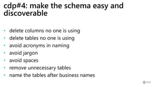 cdp#4: make the schema easy and
discoverable
• delete columns no one is using
• delete tables no one is using
• avoid acronyms in naming
• avoid jargon
• avoid spaces
• remove unnecessary tables
• name the tables after business names
 
