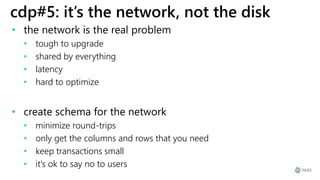 cdp#5: it’s the network, not the disk
• the network is the real problem
• tough to upgrade
• shared by everything
• latency
• hard to optimize
• create schema for the network
• minimize round-trips
• only get the columns and rows that you need
• keep transactions small
• it’s ok to say no to users
 
