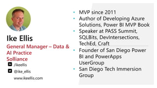 Ike Ellis
General Manager – Data &
AI Practice
Solliance
/ikeellis
@ike_ellis
www.ikeellis.com
• Founder of San Diego Power
BI and PowerApps
UserGroup
• San Diego Tech Immersion
Group
• MVP since 2011
• Author of Developing Azure
Solutions, Power BI MVP Book
• Speaker at PASS Summit,
SQLBits, DevIntersections,
TechEd, Craft
 