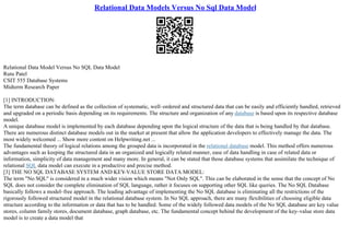 Relational Data Models Versus No Sql Data Model
Relational Data Model Versus No SQL Data Model
Rutu Patel
CSIT 555 Database Systems
Midterm Research Paper
[1] INTRODUCTION:
The term database can be defined as the collection of systematic, well–ordered and structured data that can be easily and efficiently handled, retrieved
and upgraded on a periodic basis depending on its requirements. The structure and organization of any database is based upon its respective database
model.
A unique database model is implemented by each database depending upon the logical structure of the data that is being handled by that database.
There are numerous distinct database models out in the market at present that allow the application developers to effectively manage the data. The
most widely welcomed ... Show more content on Helpwriting.net ...
The fundamental theory of logical relations among the grouped data is incorporated in the relational database model. This method offers numerous
advantages such as keeping the structured data in an organized and logically related manner, ease of data handling in case of related data or
information, simplicity of data management and many more. In general, it can be stated that those database systems that assimilate the technique of
relational SQL data model can execute in a productive and precise method.
[3] THE NO SQL DATABASE SYSTEM AND KEY
–VALUE STORE DATA MODEL:
The term "No SQL" is considered in a much wider vision which means "Not Only SQL". This can be elaborated in the sense that the concept of No
SQL does not consider the complete elimination of SQL language, rather it focuses on supporting other SQL like queries. The No SQL Database
basically follows a model–free approach. The leading advantage of implementing the No SQL database is eliminating all the restrictions of the
rigorously followed structured model in the relational database system. In No SQL approach, there are many flexibilities of choosing eligible data
structure according to the information or data that has to be handled. Some of the widely followed data models of the No SQL database are key value
stores, column family stores, document database, graph database, etc. The fundamental concept behind the development of the key–value store data
model is to create a data model that
 