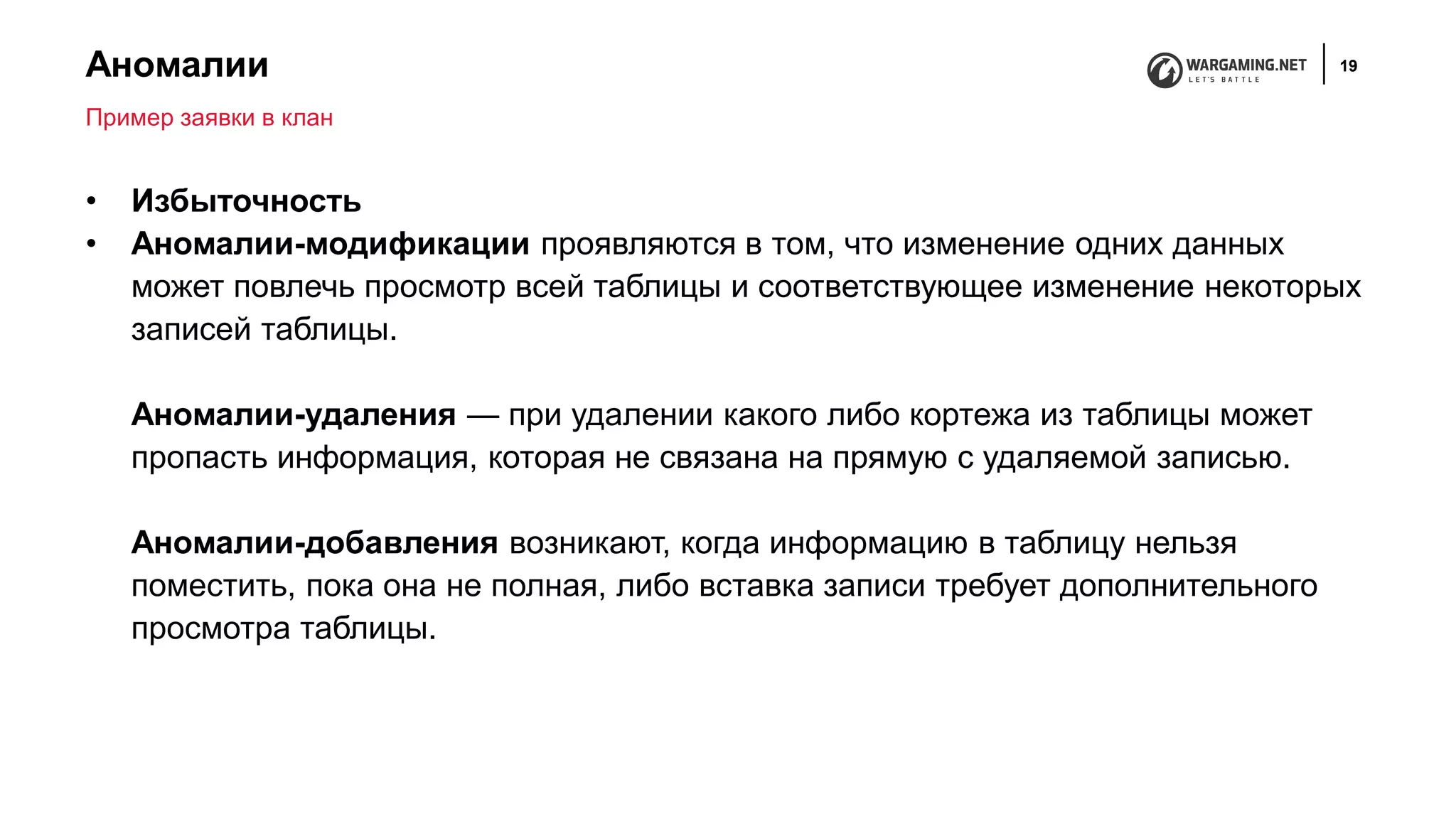 Аномалии 19
• Избыточность
• Аномалии-модификации проявляются в том, что изменение одних данных
может повлечь просмотр всей таблицы и соответствующее изменение некоторых
записей таблицы.
Аномалии-удаления — при удалении какого либо кортежа из таблицы может
пропасть информация, которая не связана на прямую с удаляемой записью.
Аномалии-добавления возникают, когда информацию в таблицу нельзя
поместить, пока она не полная, либо вставка записи требует дополнительного
просмотра таблицы.
Пример заявки в клан
 