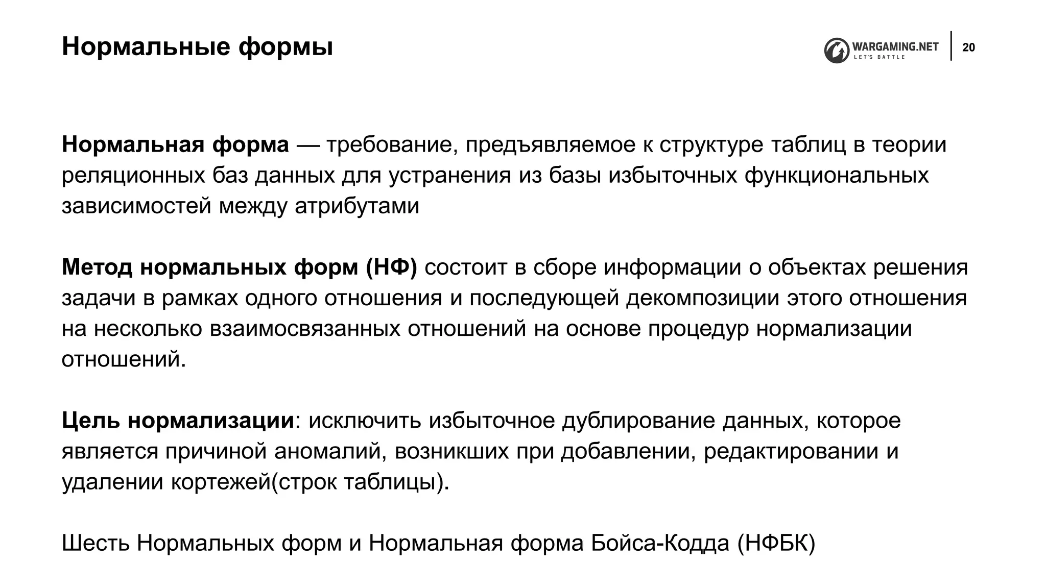 Нормальные формы 20
Нормальная форма — требование, предъявляемое к структуре таблиц в теории
реляционных баз данных для устранения из базы избыточных функциональных
зависимостей между атрибутами
Метод нормальных форм (НФ) состоит в сборе информации о объектах решения
задачи в рамках одного отношения и последующей декомпозиции этого отношения
на несколько взаимосвязанных отношений на основе процедур нормализации
отношений.
Цель нормализации: исключить избыточное дублирование данных, которое
является причиной аномалий, возникших при добавлении, редактировании и
удалении кортежей(строк таблицы).
Шесть Нормальных форм и Нормальная форма Бойса-Кодда (НФБК)
 