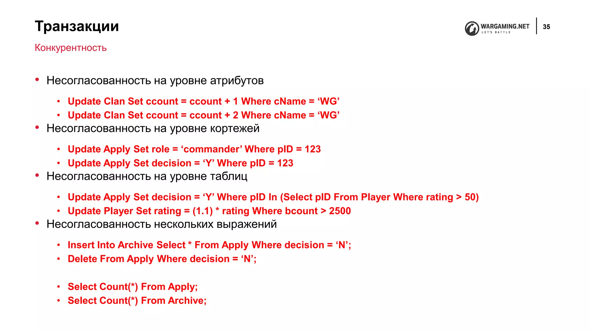 Транзакции 35
• Несогласованность на уровне атрибутов
• Update Clan Set ccount = ccount + 1 Where cName = ‘WG’
• Update Clan Set ccount = ccount + 2 Where cName = ‘WG’
• Несогласованность на уровне кортежей
• Update Apply Set role = ‘commander’ Where pID = 123
• Update Apply Set decision = ‘Y’ Where pID = 123
• Несогласованность на уровне таблиц
• Update Apply Set decision = ‘Y’ Where pID In (Select pID From Player Where rating > 50)
• Update Player Set rating = (1.1) * rating Where bcount > 2500
• Несогласованность нескольких выражений
• Insert Into Archive Select * From Apply Where decision = ‘N’;
• Delete From Apply Where decision = ‘N’;
• Select Count(*) From Apply;
• Select Count(*) From Archive;
Конкурентность
 