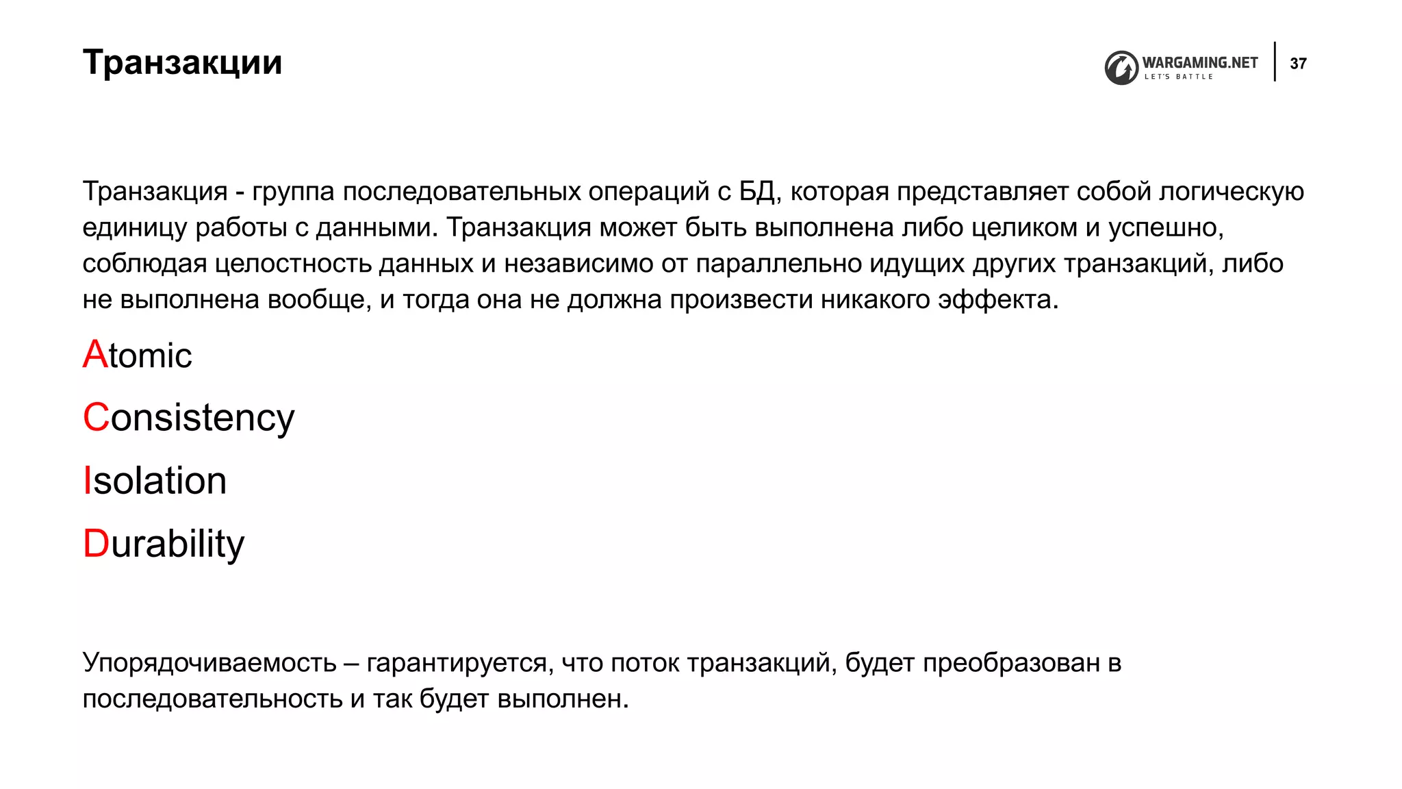 Транзакции 37
Транзакция - группа последовательных операций с БД, которая представляет собой логическую
единицу работы с данными. Транзакция может быть выполнена либо целиком и успешно,
соблюдая целостность данных и независимо от параллельно идущих других транзакций, либо
не выполнена вообще, и тогда она не должна произвести никакого эффекта.
Atomic
Consistency
Isolation
Durability
Упорядочиваемость – гарантируется, что поток транзакций, будет преобразован в
последовательность и так будет выполнен.
 