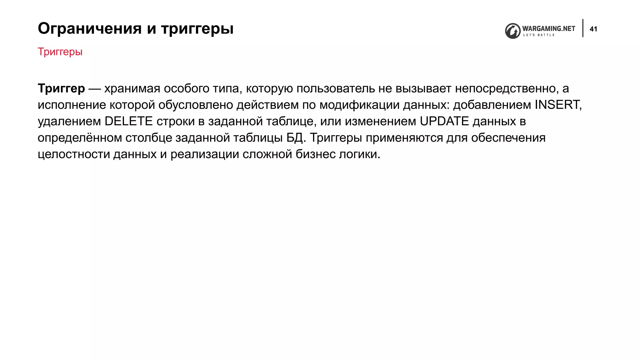 Ограничения и триггеры 41
Триггер — хранимая особого типа, которую пользователь не вызывает непосредственно, а
исполнение которой обусловлено действием по модификации данных: добавлением INSERT,
удалением DELETE строки в заданной таблице, или изменением UPDATE данных в
определённом столбце заданной таблицы БД. Триггеры применяются для обеспечения
целостности данных и реализации сложной бизнес логики.
Триггеры
 