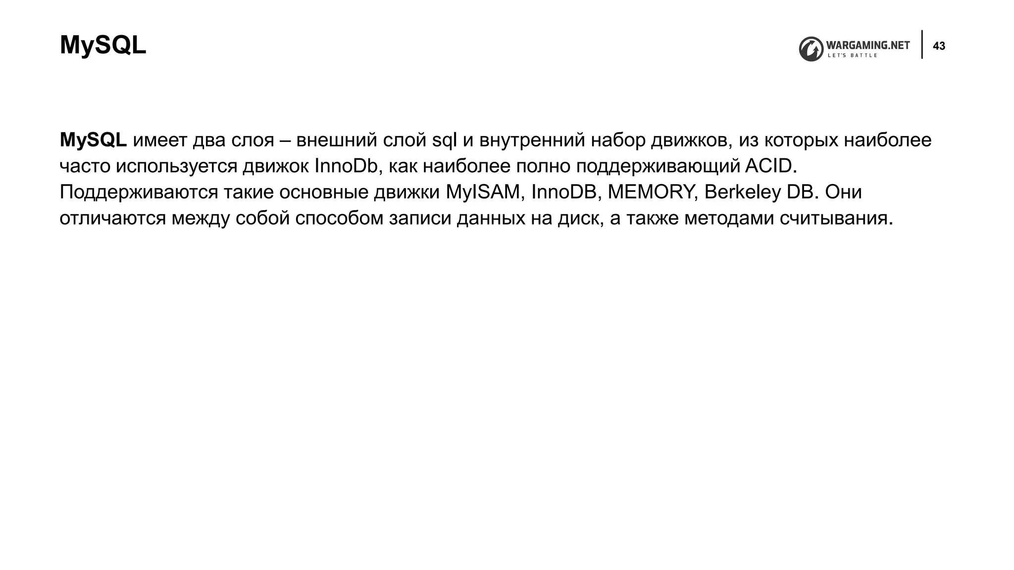 MySQL 43
MySQL имеет два слоя – внешний слой sql и внутренний набор движков, из которых наиболее
часто используется движок InnoDb, как наиболее полно поддерживающий ACID.
Поддерживаются такие основные движки MyISAM, InnoDB, MEMORY, Berkeley DB. Они
отличаются между собой способом записи данных на диск, а также методами считывания.
 