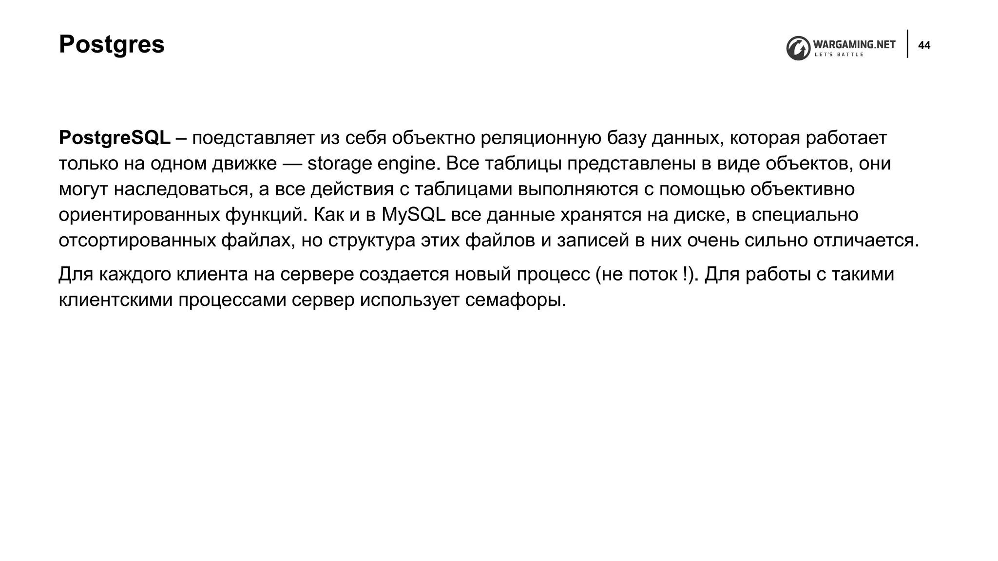Postgres 44
PostgreSQL – поедставляет из себя объектно реляционную базу данных, которая работает
только на одном движке — storage engine. Все таблицы представлены в виде объектов, они
могут наследоваться, а все действия с таблицами выполняются с помощью объективно
ориентированных функций. Как и в MySQL все данные хранятся на диске, в специально
отсортированных файлах, но структура этих файлов и записей в них очень сильно отличается.
Для каждого клиента на сервере создается новый процесс (не поток !). Для работы с такими
клиентскими процессами сервер использует семафоры.
 