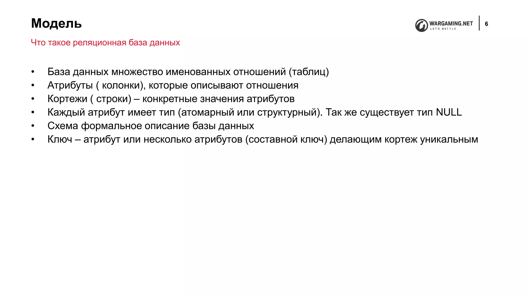 Модель 6
• База данных множество именованных отношений (таблиц)
• Атрибуты ( колонки), которые описывают отношения
• Кортежи ( строки) – конкретные значения атрибутов
• Каждый атрибут имеет тип (атомарный или структурный). Так же существует тип NULL
• Схема формальное описание базы данных
• Ключ – атрибут или несколько атрибутов (составной ключ) делающим кортеж уникальным
Что такое реляционная база данных
 