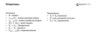 Операторы 14
Основные:
• R – relation
• 𝜎𝑐𝑜𝑛𝑑(𝐸) – выбор кортежей (select)
• 𝜋 𝐴1,…,𝐴𝑛 𝐸 - выбор атрибутов (project)
• (E1) × (E2) – кросс продукт
• E1 ∪ E2 - объединение
• E1 − E2 - разность
• PR(A1,…,An)(E) - переименование
Производные:
• E1 ⋈ E2 natural join
• E1 ⋈ 𝜃E2 условный (тета) join
• E1 ∩ E2 пересечение
 