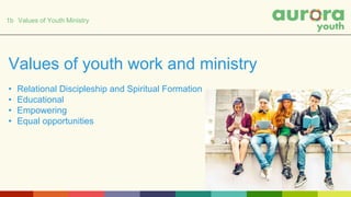 1b Values of Youth Ministry
Values of youth work and ministry
• Relational Discipleship and Spiritual Formation
• Educational
• Empowering
• Equal opportunities
 