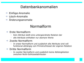 Datenbankanomalien Einfüge-Anomalie Lösch-Anomalie Änderungsanomalie Normalform Erste Normalform Kein Attribut stellt eine untergeordnete Relation dar alle Attribute enthalten nur atomare Werte Zweite Normalform In erster Normalform und zusätzlich alle Attribute sind voll funktional abhängig vom Primärschlüssel der eigenen Relation Dritte Normalform In zweiter Normalform und zusätzlich keine Abhängikteiten zwischen Nicht-Schlüsselattributen 