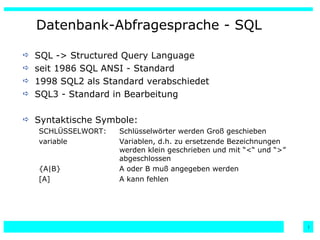 Datenbank-Abfragesprache - SQL SQL -> Structured Query Language seit 1986 SQL ANSI - Standard 1998 SQL2 als Standard verabschiedet SQL3 - Standard in Bearbeitung Syntaktische Symbole: SCHLÜSSELWORT: Schlüsselwörter werden Groß geschieben variable Variablen, d.h. zu ersetzende Bezeichnungen  werden klein geschrieben und mit “<“ und “>”  abgeschlossen {A|B} A oder B muß angegeben werden [A] A kann fehlen 